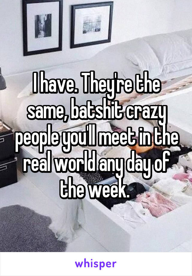 I have. They're the same, batshit crazy people you'll meet in the real world any day of the week. 