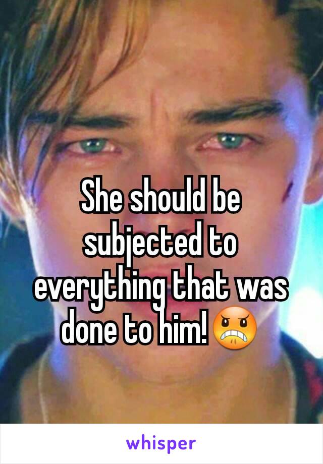 She should be subjected to everything that was done to him!😠