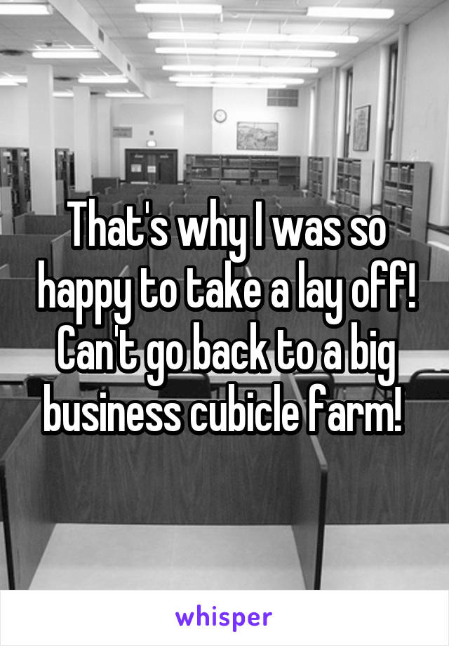 That's why I was so happy to take a lay off! Can't go back to a big business cubicle farm! 