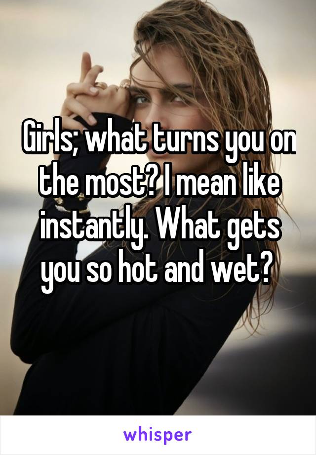 Girls; what turns you on the most? I mean like instantly. What gets you so hot and wet? 
