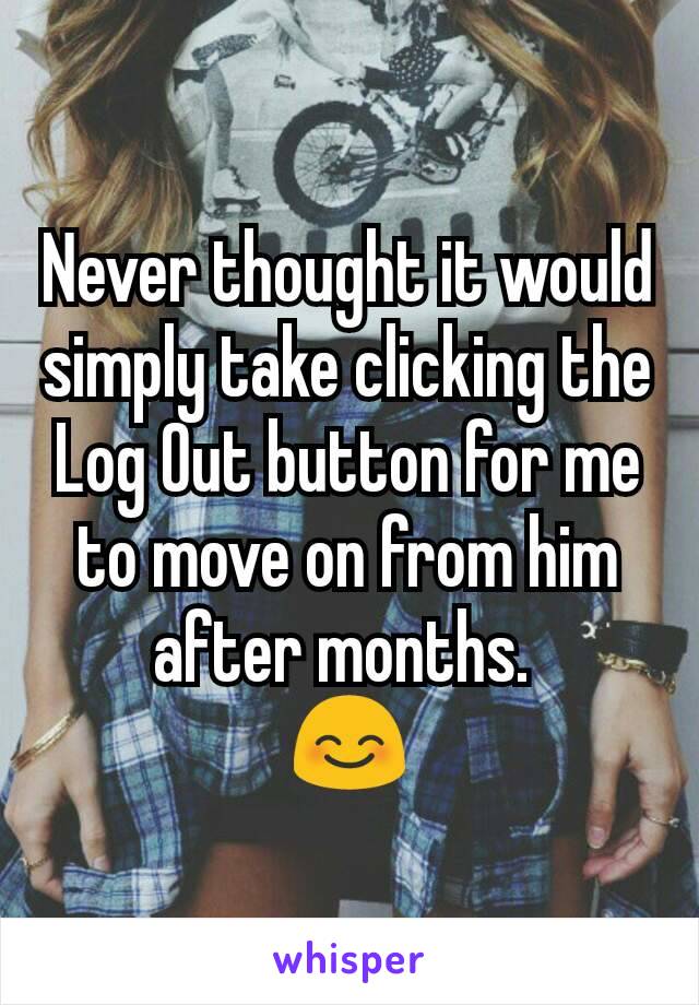 Never thought it would simply take clicking the Log Out button for me to move on from him after months. 
😊