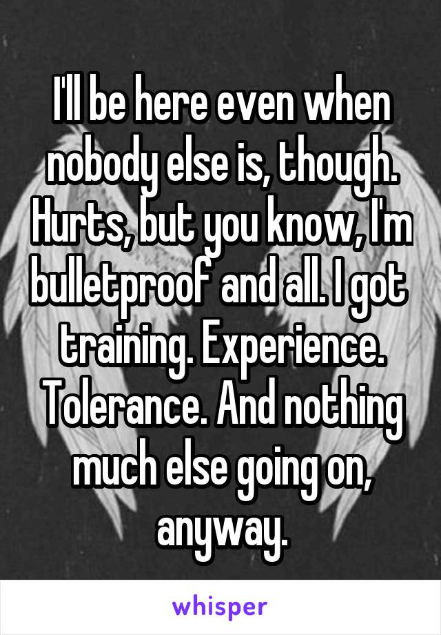 I'll be here even when nobody else is, though. Hurts, but you know, I'm bulletproof and all. I got  training. Experience. Tolerance. And nothing much else going on, anyway.