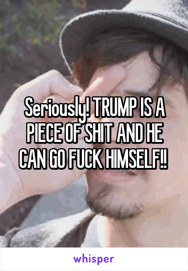 Seriously! TRUMP IS A PIECE OF SHIT AND HE CAN GO FUCK HIMSELF!! 