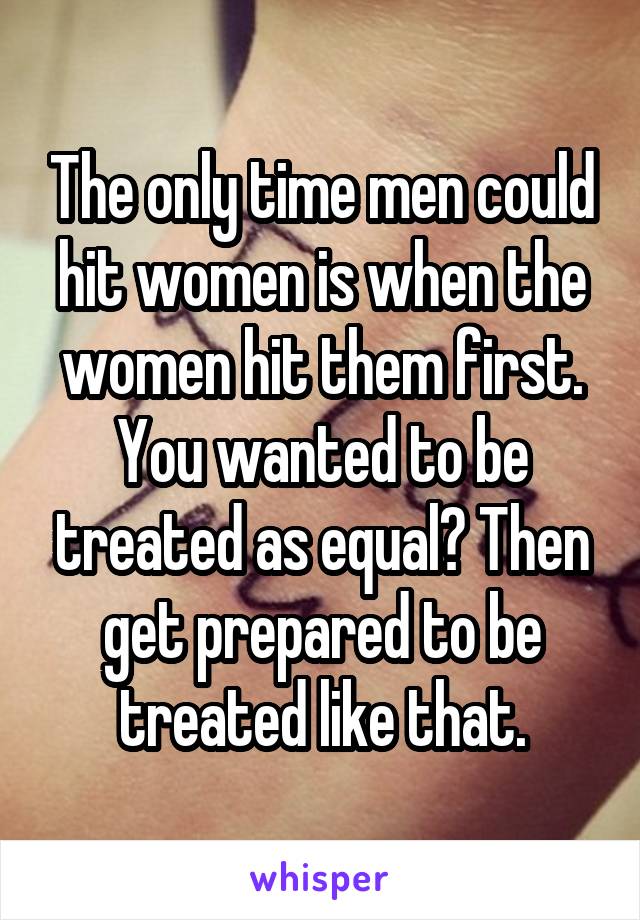 The only time men could hit women is when the women hit them first. You wanted to be treated as equal? Then get prepared to be treated like that.