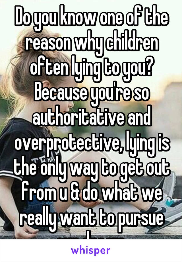 Do you know one of the reason why children often lying to you? Because you're so authoritative and overprotective, lying is the only way to get out from u & do what we really want to pursue our dream.