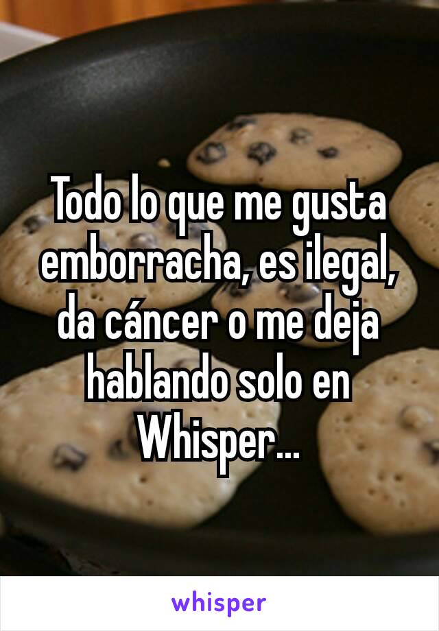 Todo lo que me gusta emborracha, es ilegal, da cáncer o me deja hablando solo en Whisper...