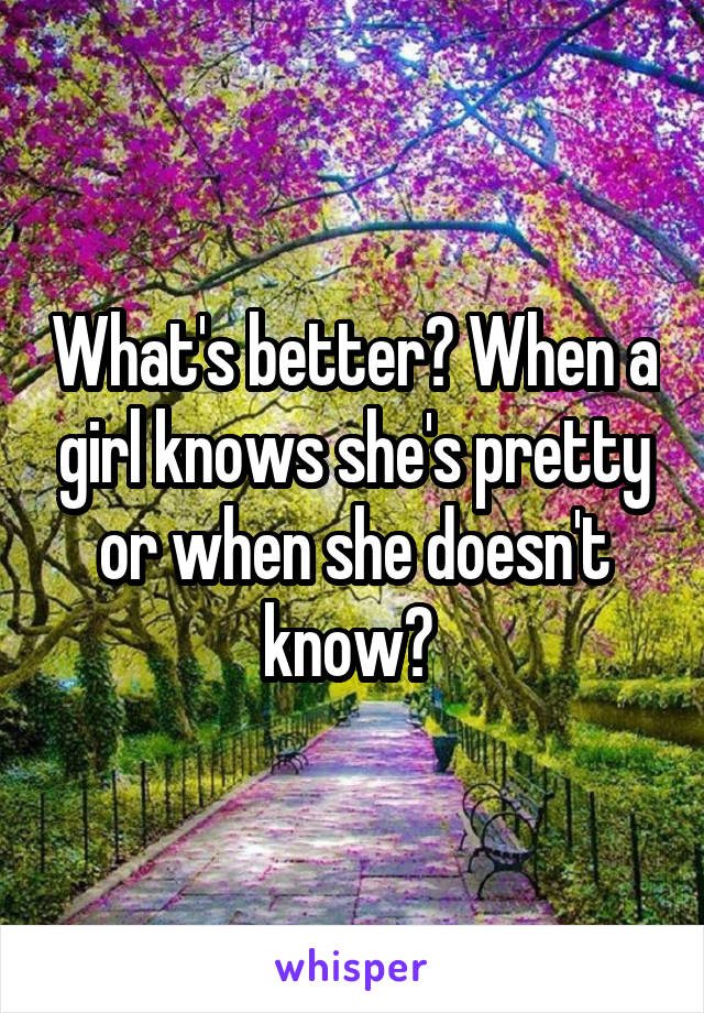 What's better? When a girl knows she's pretty or when she doesn't know? 