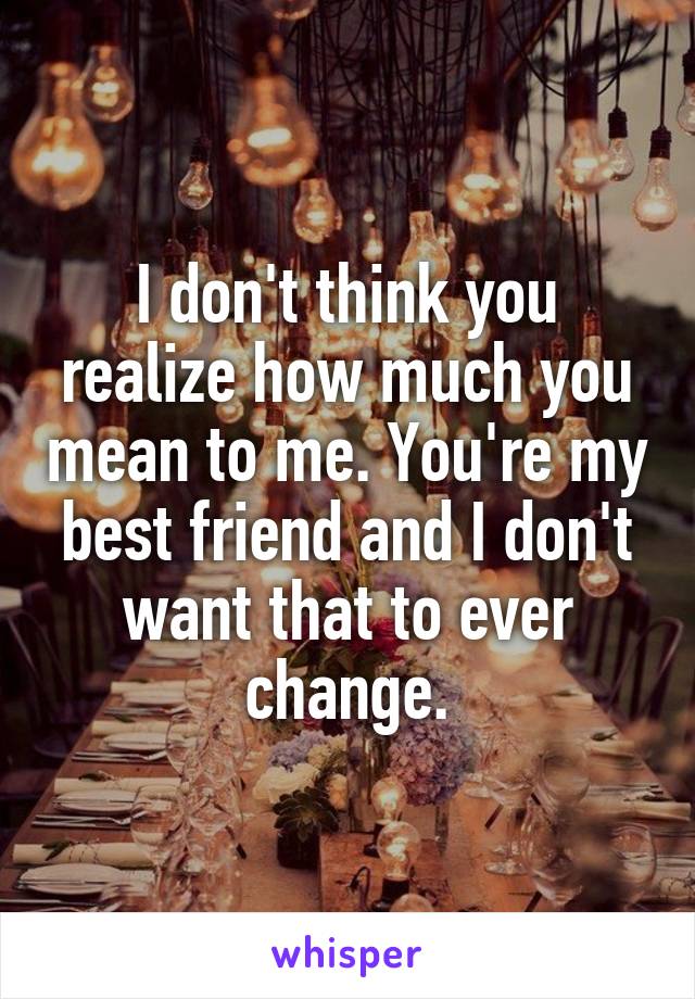 I don't think you realize how much you mean to me. You're my best friend and I don't want that to ever change.