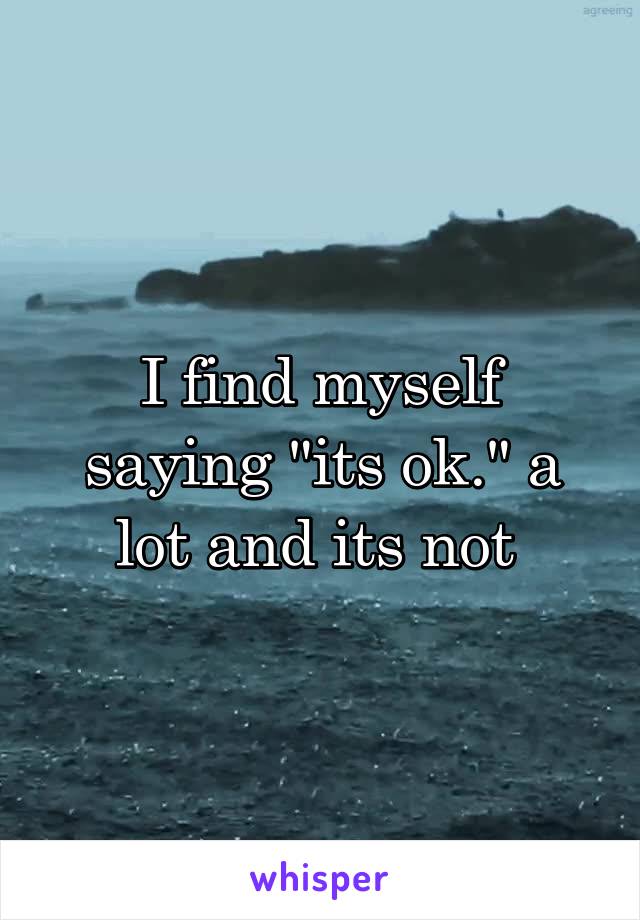 I find myself saying "its ok." a lot and its not 