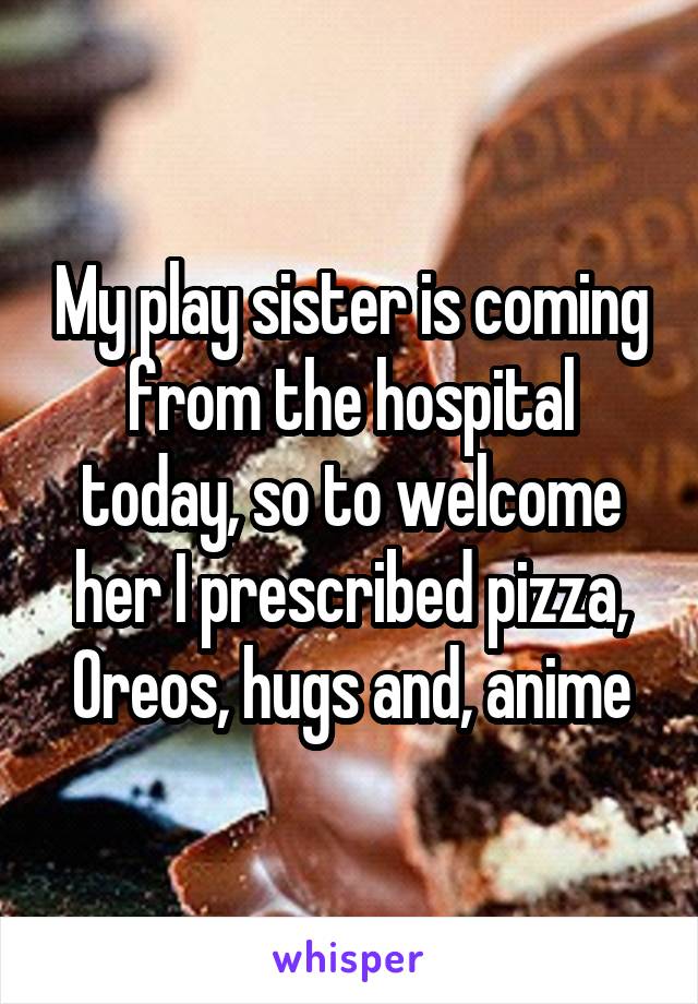 My play sister is coming from the hospital today, so to welcome her I prescribed pizza, Oreos, hugs and, anime