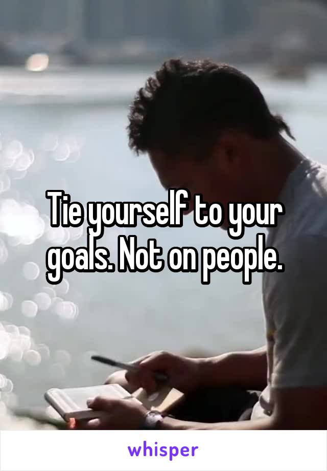 Tie yourself to your goals. Not on people.