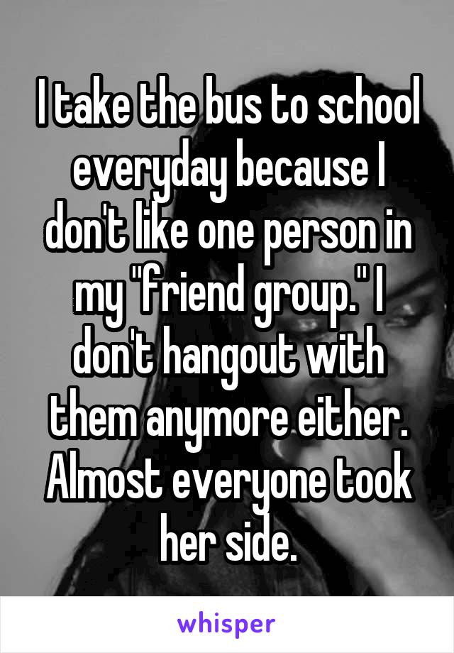 I take the bus to school everyday because I don't like one person in my "friend group." I don't hangout with them anymore either. Almost everyone took her side.