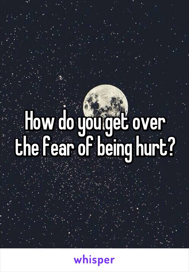 How do you get over the fear of being hurt?