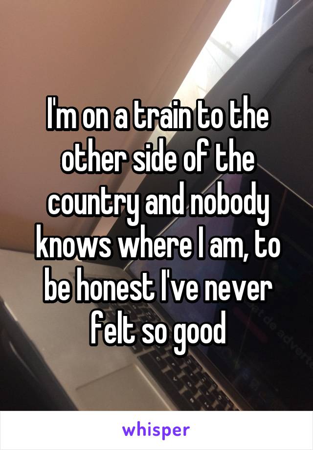 I'm on a train to the other side of the country and nobody knows where I am, to be honest I've never felt so good