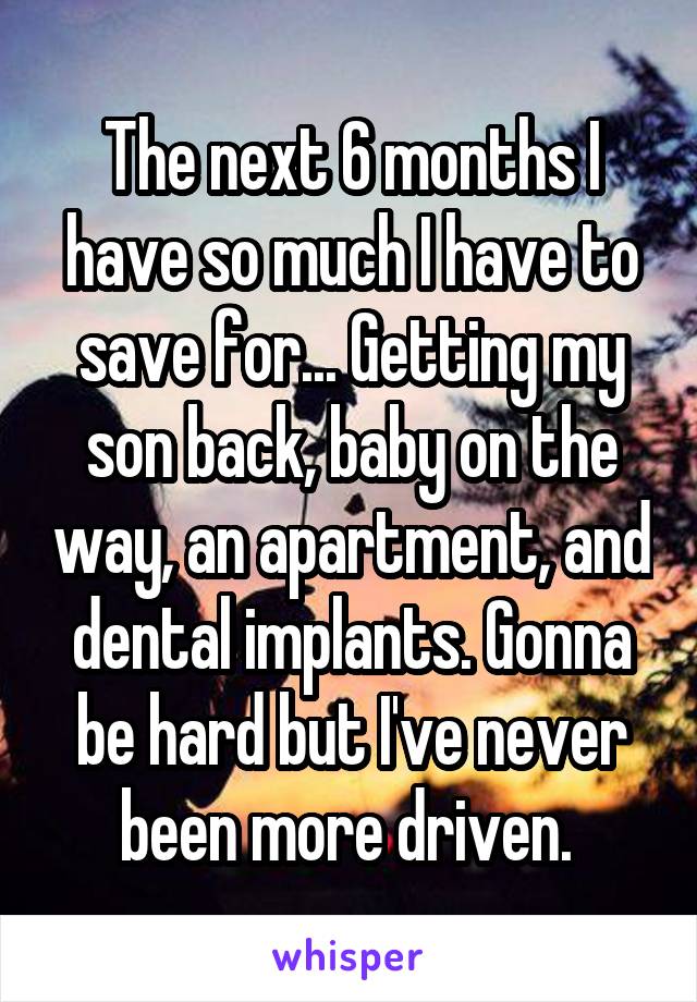 The next 6 months I have so much I have to save for... Getting my son back, baby on the way, an apartment, and dental implants. Gonna be hard but I've never been more driven. 