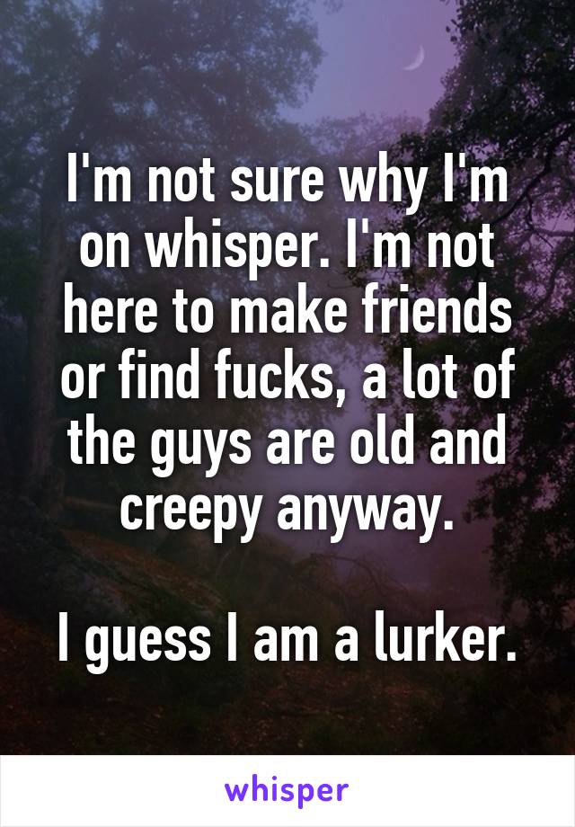 I'm not sure why I'm on whisper. I'm not here to make friends or find fucks, a lot of the guys are old and creepy anyway.

I guess I am a lurker.