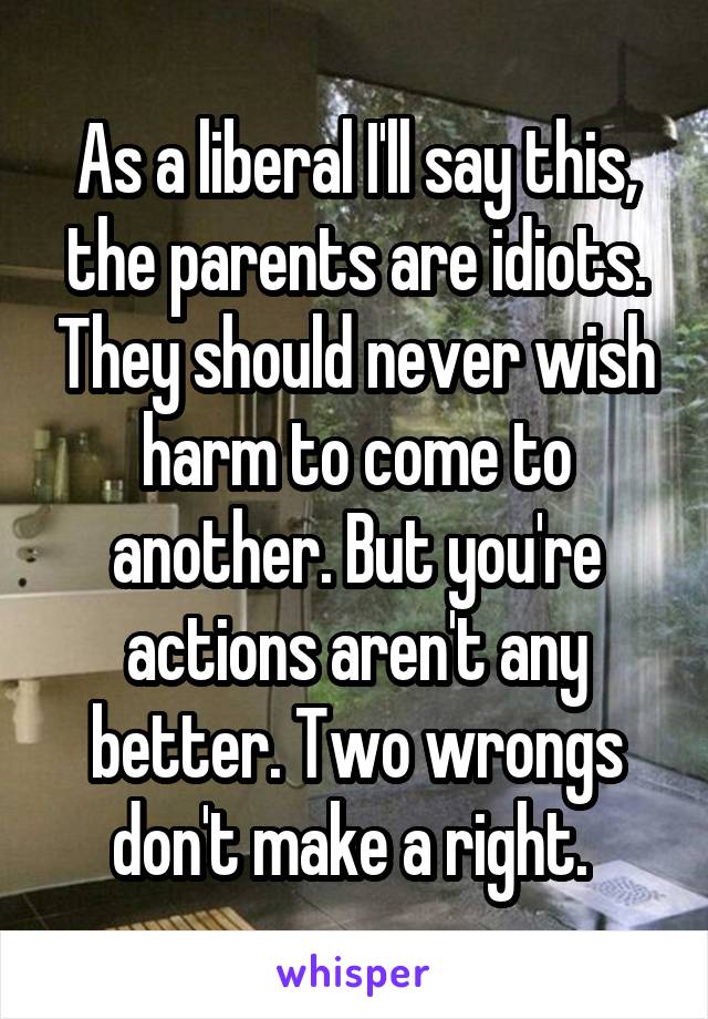 As a liberal I'll say this, the parents are idiots. They should never wish harm to come to another. But you're actions aren't any better. Two wrongs don't make a right. 