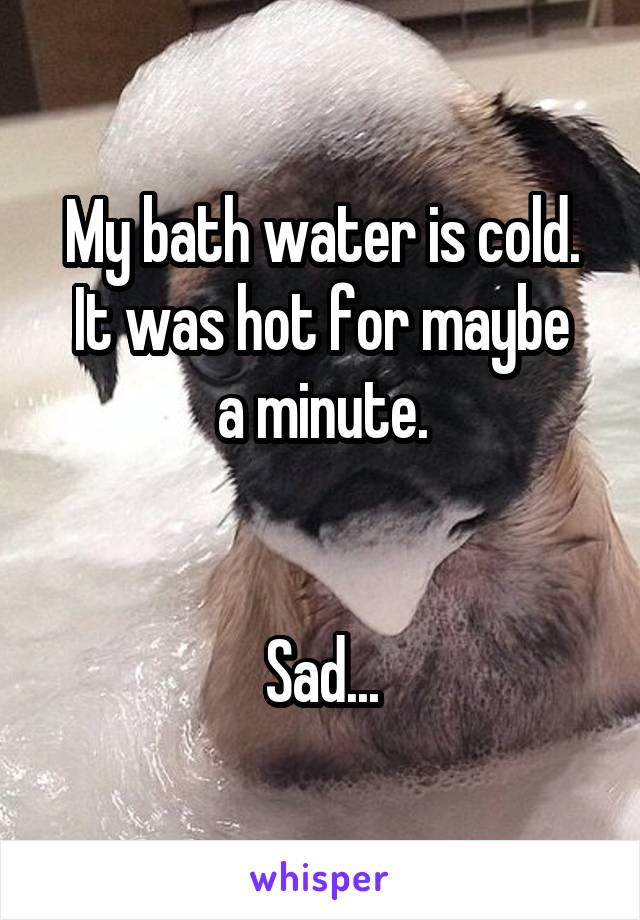 My bath water is cold.
It was hot for maybe a minute.


Sad...