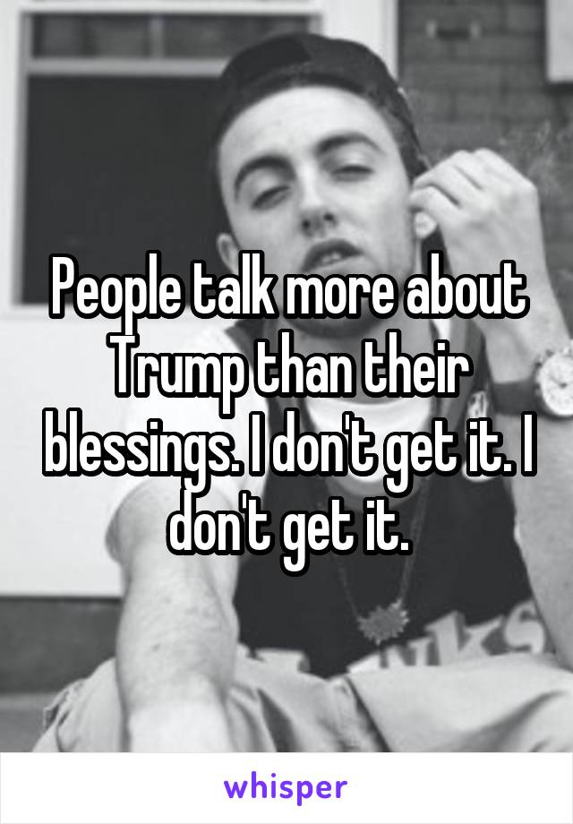 People talk more about Trump than their blessings. I don't get it. I don't get it.