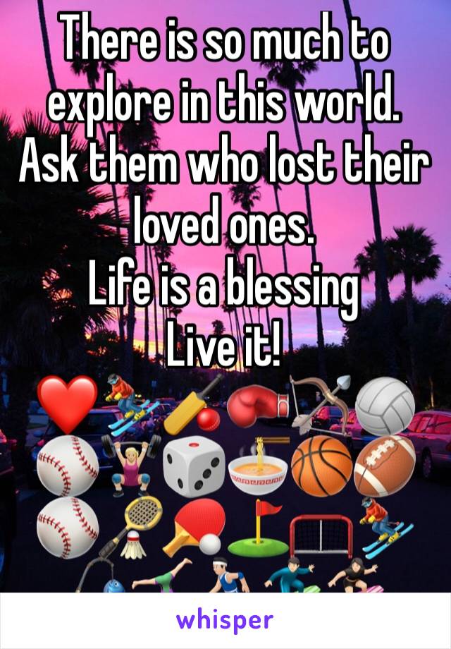 There is so much to explore in this world.
Ask them who lost their loved ones.
Life is a blessing 
Live it!
❤️⛷🏏🥊🏹🏐⚾️🏋🏼‍♀️🎲🍜🏀🏈⚾️🏸🏓⛳️🥅⛷🎣🤸🏻‍♀️⛹🏻🏄🏻🏄🏻‍♀️