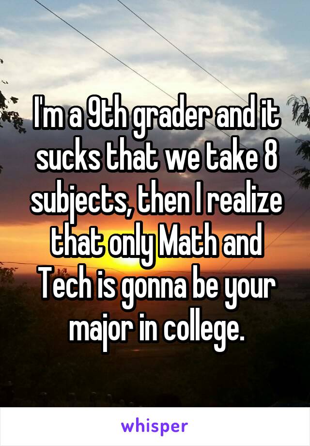 I'm a 9th grader and it sucks that we take 8 subjects, then I realize that only Math and Tech is gonna be your major in college.