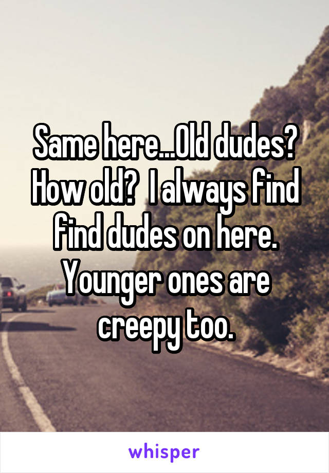 Same here...Old dudes? How old?  I always find find dudes on here. Younger ones are creepy too.