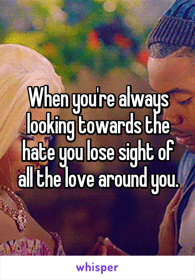 When you're always looking towards the hate you lose sight of all the love around you.