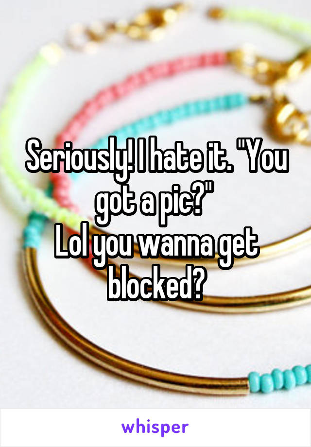 Seriously! I hate it. "You got a pic?" 
Lol you wanna get blocked?