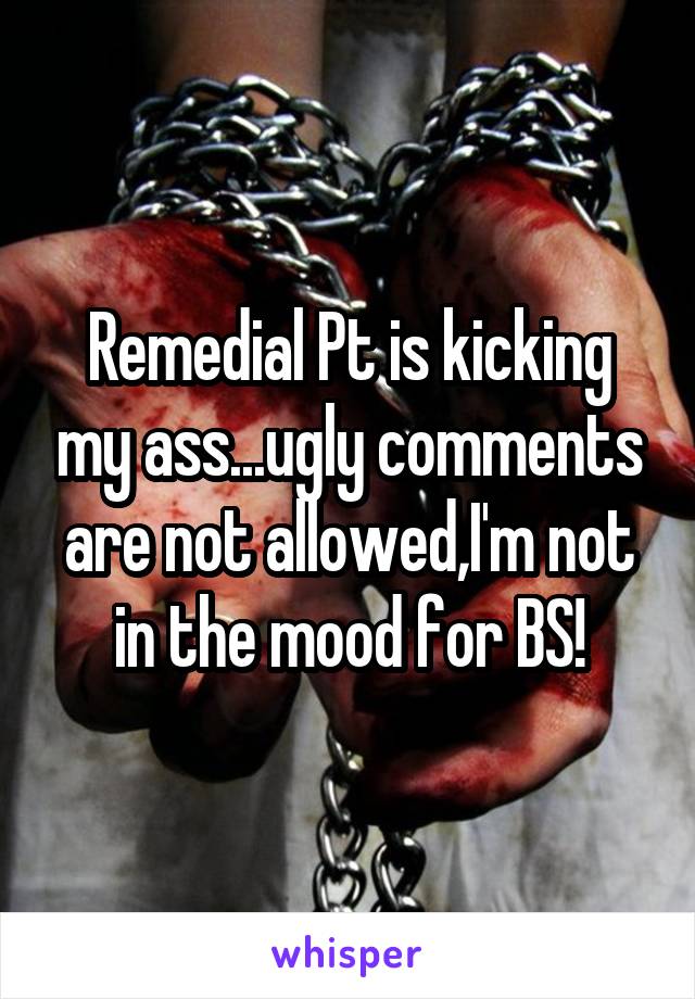 Remedial Pt is kicking my ass...ugly comments are not allowed,I'm not in the mood for BS!