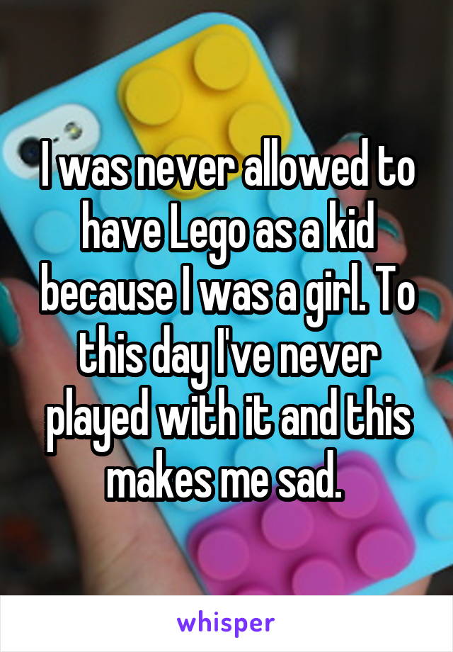 I was never allowed to have Lego as a kid because I was a girl. To this day I've never played with it and this makes me sad. 