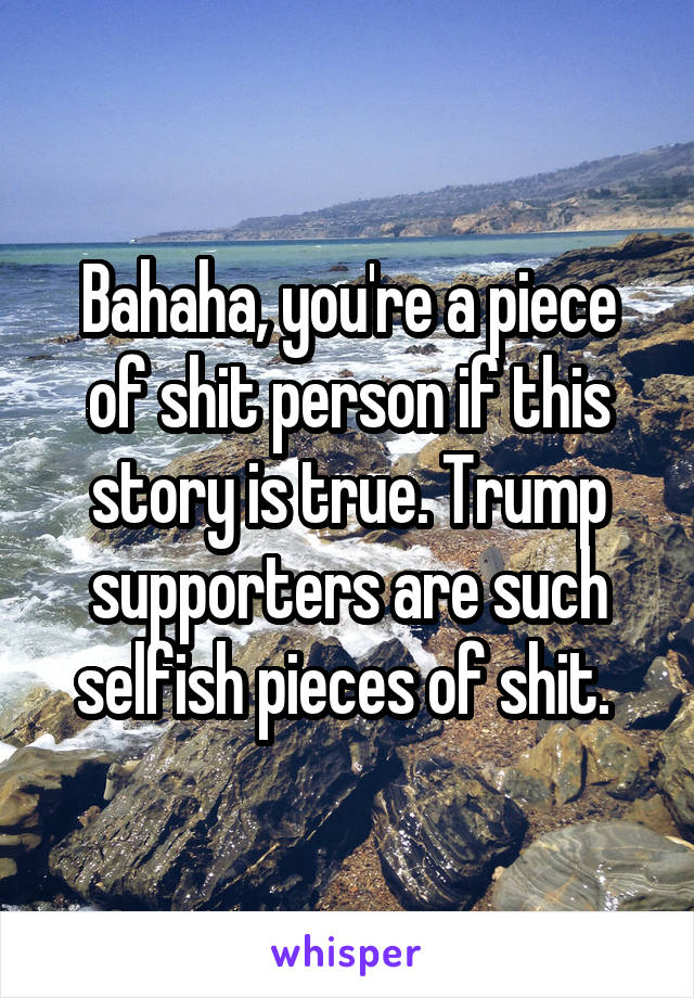 Bahaha, you're a piece of shit person if this story is true. Trump supporters are such selfish pieces of shit. 