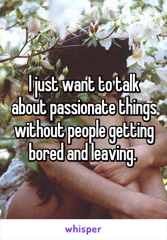 I just want to talk about passionate things without people getting bored and leaving. 