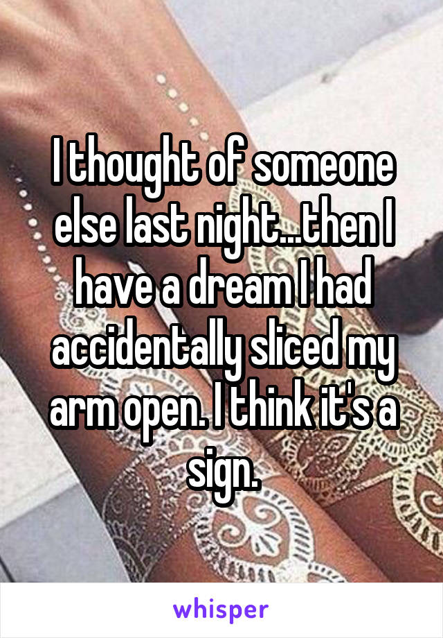 I thought of someone else last night...then I have a dream I had accidentally sliced my arm open. I think it's a sign.