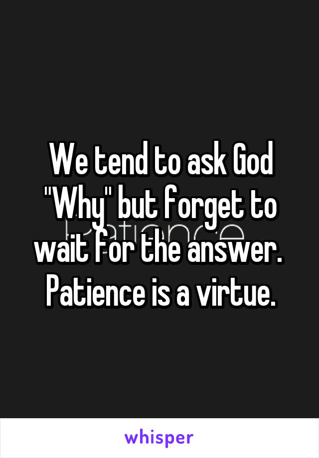 We tend to ask God "Why" but forget to wait for the answer.  Patience is a virtue.