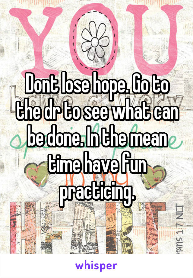 Dont lose hope. Go to the dr to see what can be done. In the mean time have fun practicing.