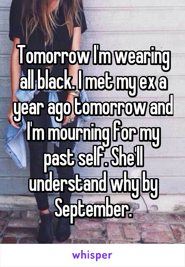 Tomorrow I'm wearing all black. I met my ex a year ago tomorrow and I'm mourning for my past self. She'll understand why by September.