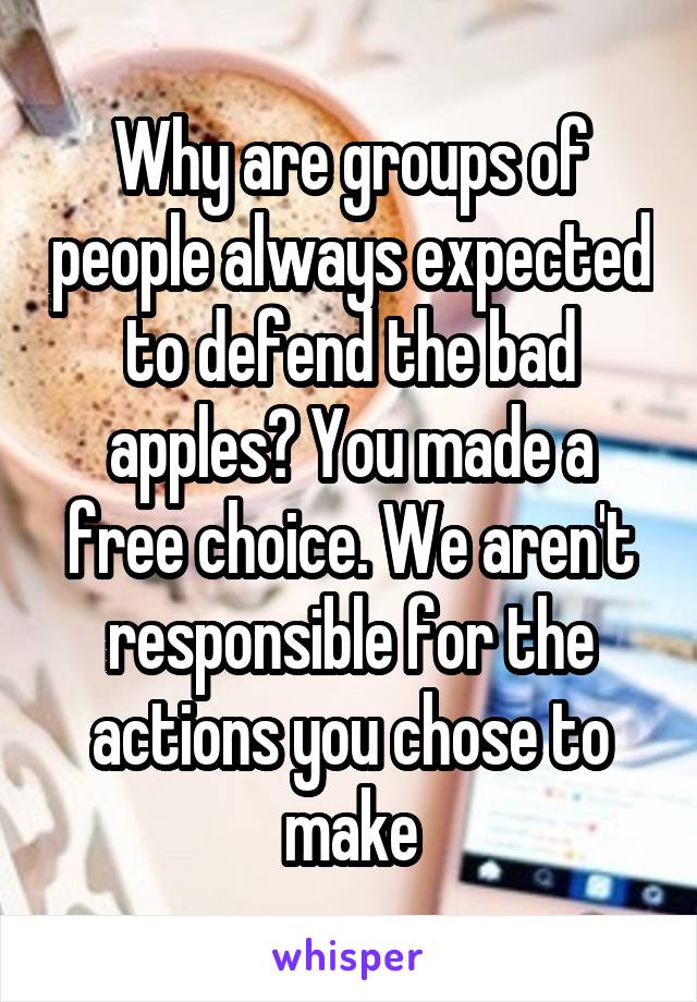 Why are groups of people always expected to defend the bad apples? You made a free choice. We aren't responsible for the actions you chose to make