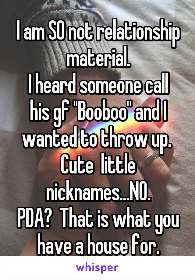 I am SO not relationship material.
I heard someone call his gf "Booboo" and I wanted to throw up. 
Cute  little nicknames...NO.
PDA?  That is what you have a house for.