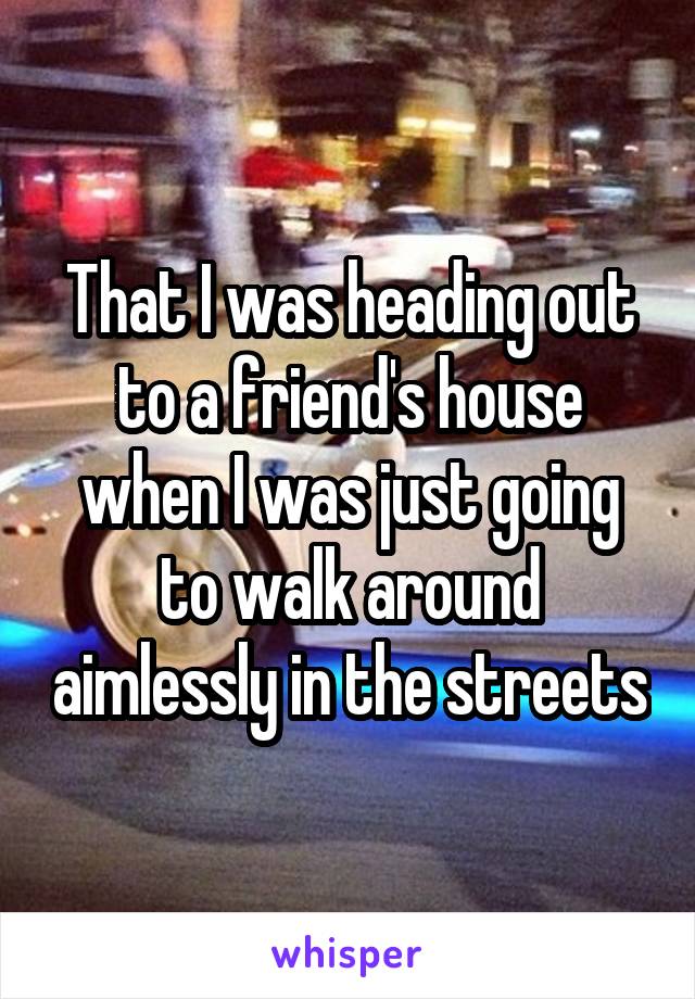 That I was heading out to a friend's house when I was just going to walk around aimlessly in the streets