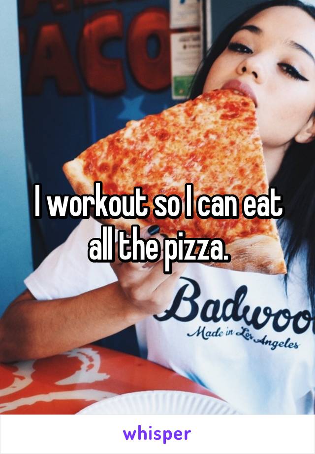 I workout so I can eat all the pizza.