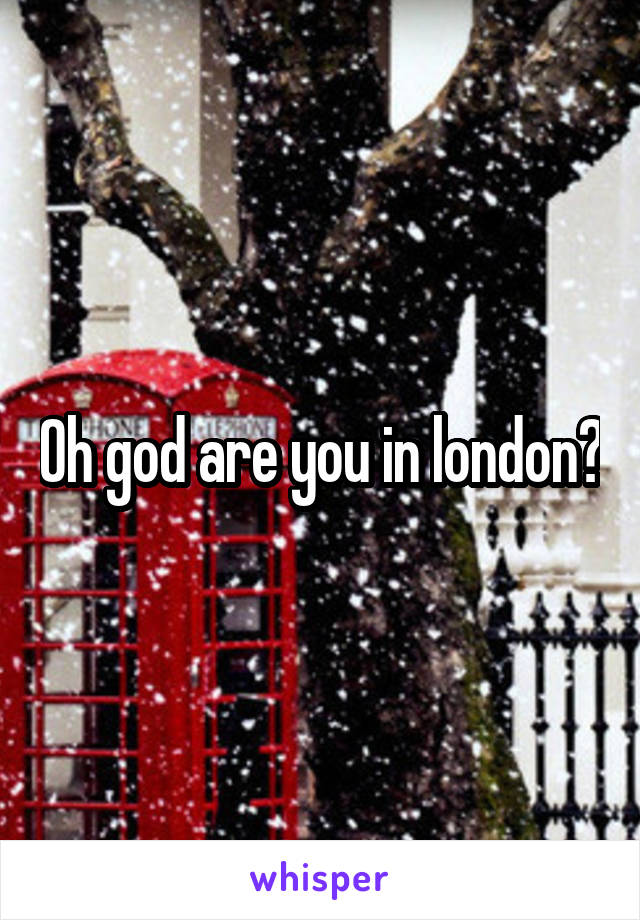 Oh god are you in london?