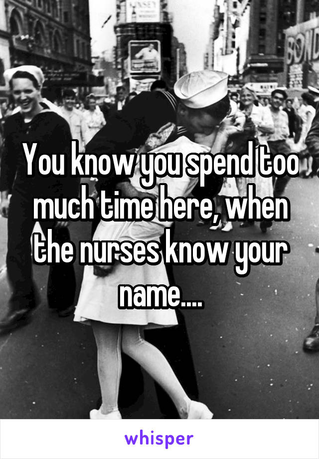 You know you spend too much time here, when the nurses know your name....