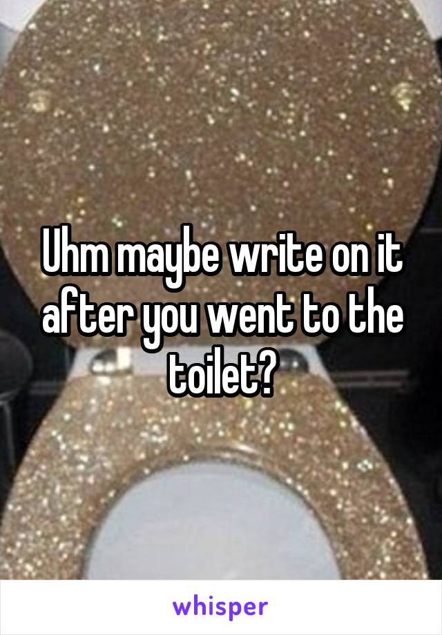 Uhm maybe write on it after you went to the toilet?