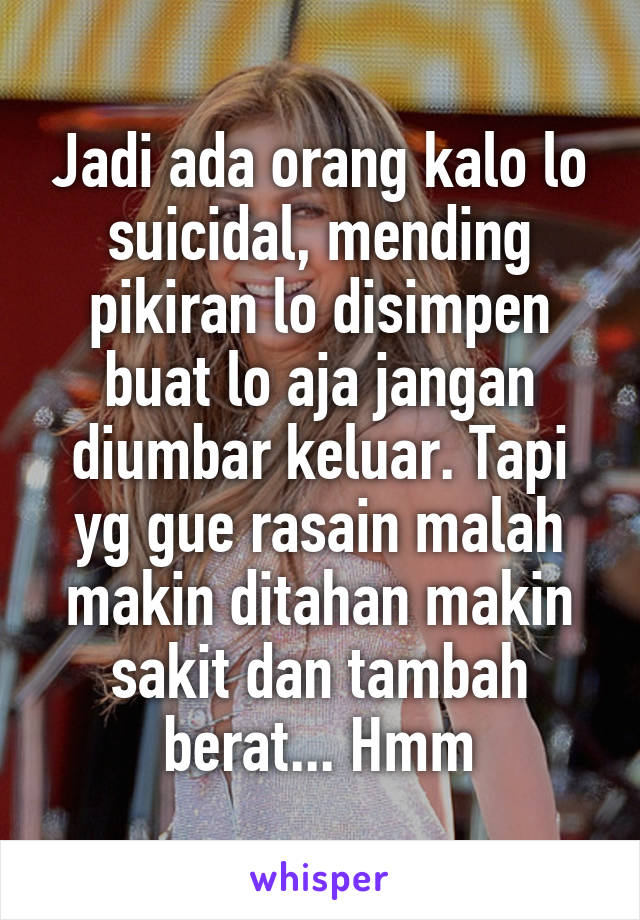 Jadi ada orang kalo lo suicidal, mending pikiran lo disimpen buat lo aja jangan diumbar keluar. Tapi yg gue rasain malah makin ditahan makin sakit dan tambah berat... Hmm