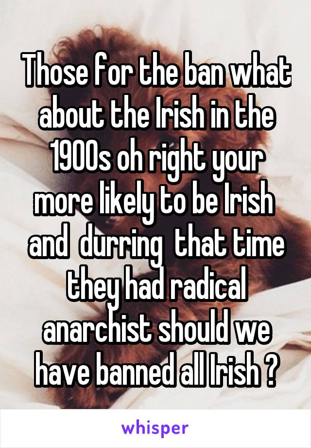 Those for the ban what about the Irish in the 1900s oh right your more likely to be Irish  and  durring  that time they had radical anarchist should we have banned all Irish ?