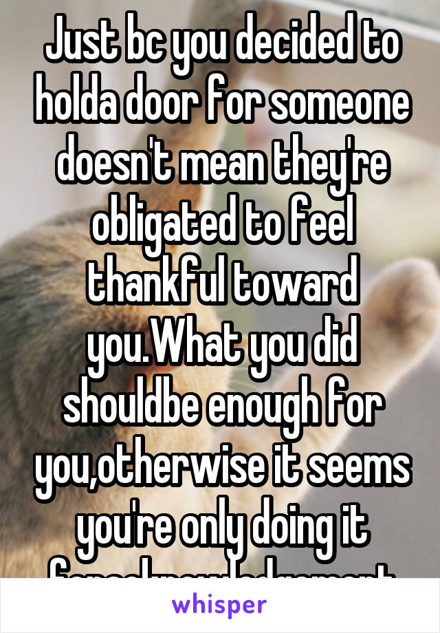 Just bc you decided to holda door for someone doesn't mean they're obligated to feel thankful toward you.What you did shouldbe enough for you,otherwise it seems you're only doing it foracknowledgement