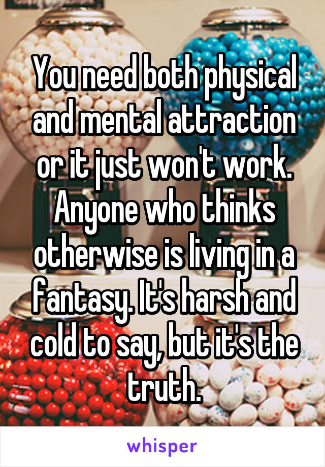 You need both physical and mental attraction or it just won't work. Anyone who thinks otherwise is living in a fantasy. It's harsh and cold to say, but it's the truth.