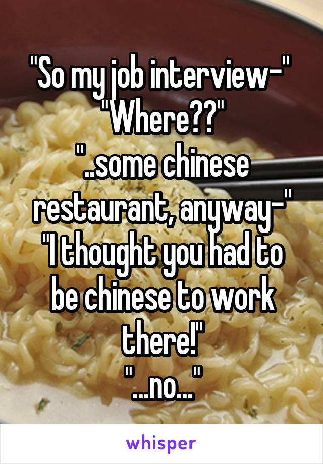 "So my job interview-" 
"Where??"
"..some chinese restaurant, anyway-"
"I thought you had to be chinese to work there!"
"...no..."