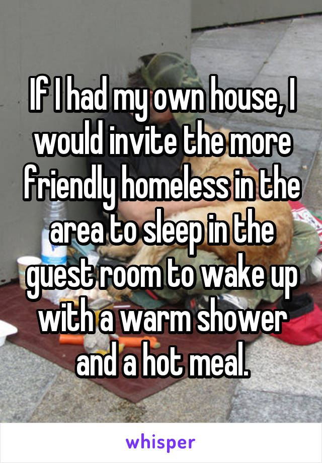 If I had my own house, I would invite the more friendly homeless in the area to sleep in the guest room to wake up with a warm shower and a hot meal.