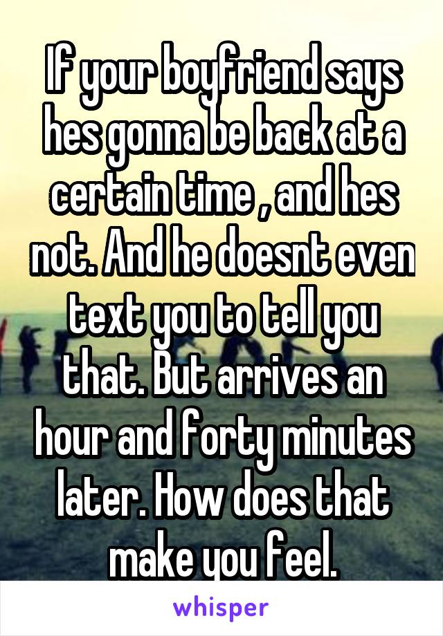 If your boyfriend says hes gonna be back at a certain time , and hes not. And he doesnt even text you to tell you that. But arrives an hour and forty minutes later. How does that make you feel.